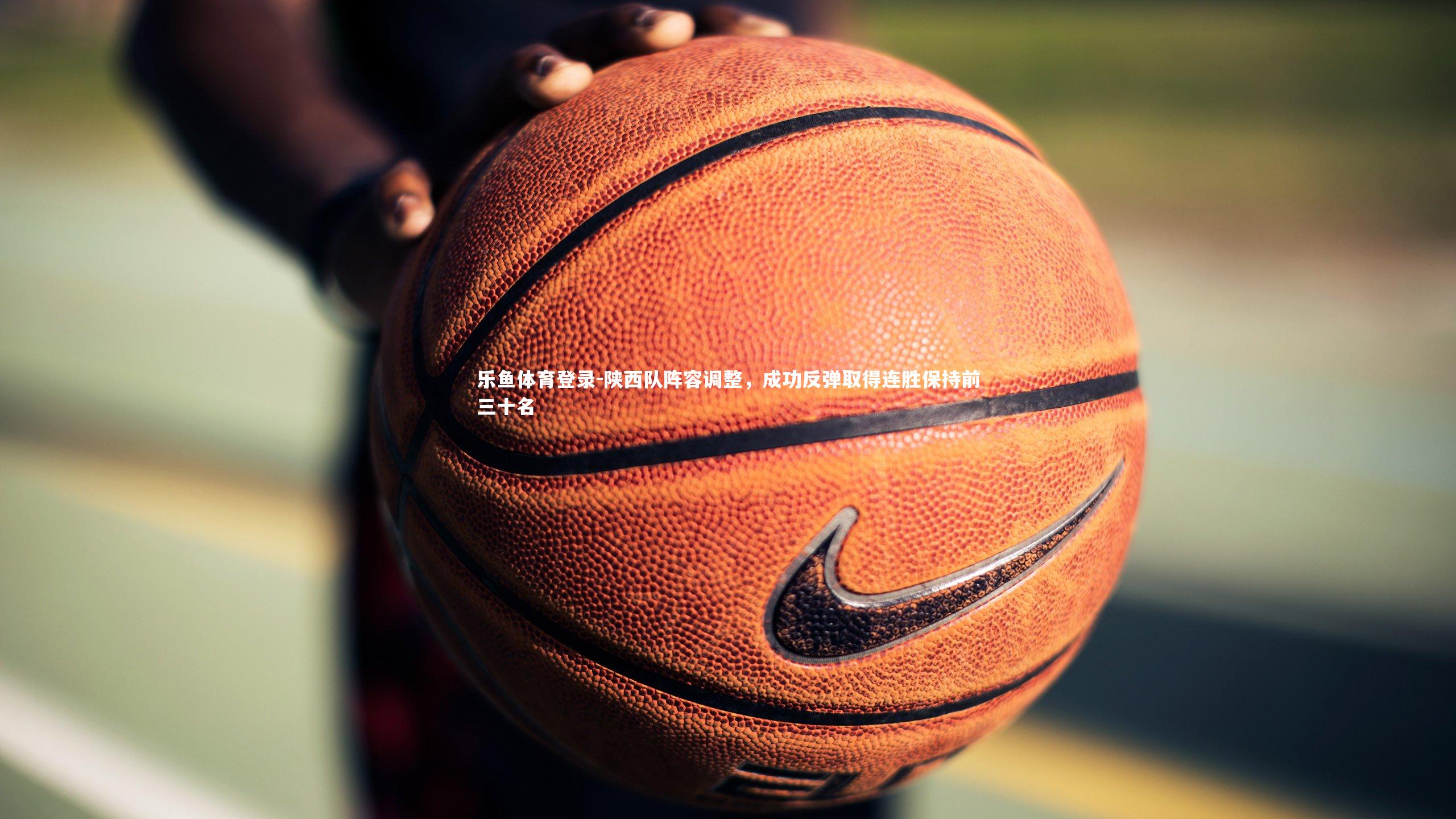 乐鱼体育登录-陕西队阵容调整，成功反弹取得连胜保持前三十名